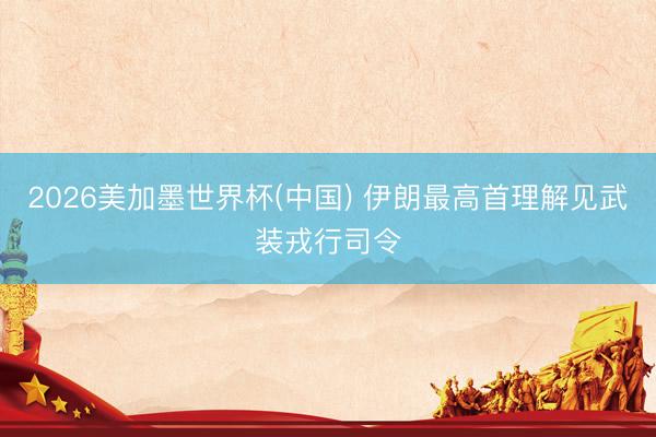 2026美加墨世界杯(中国) 伊朗最高首理解见武装戎行司令