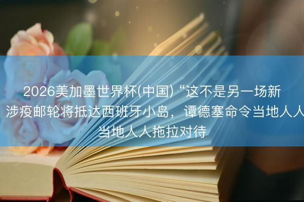 2026美加墨世界杯(中国) “这不是另一场新冠疫情”，涉疫邮轮将抵达西班牙小岛，谭德塞命令当地人人拖拉对待