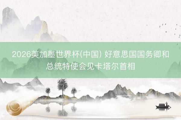 2026美加墨世界杯(中国) 好意思国国务卿和总统特使会见卡塔尔首相