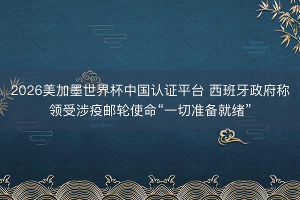 2026美加墨世界杯中国认证平台 西班牙政府称领受涉疫邮轮使命“一切准备就绪”