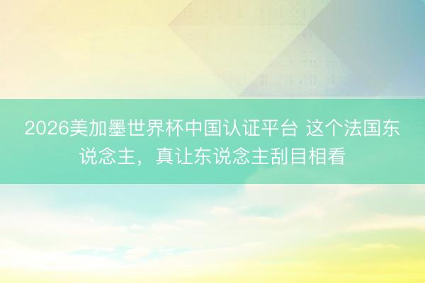 2026美加墨世界杯中国认证平台 这个法国东说念主，真让东说念主刮目相看