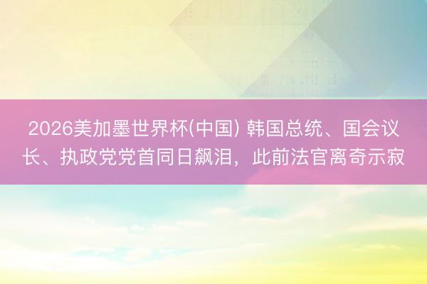 2026美加墨世界杯(中国) 韩国总统、国会议长、执政党党首同日飙泪，此前法官离奇示寂