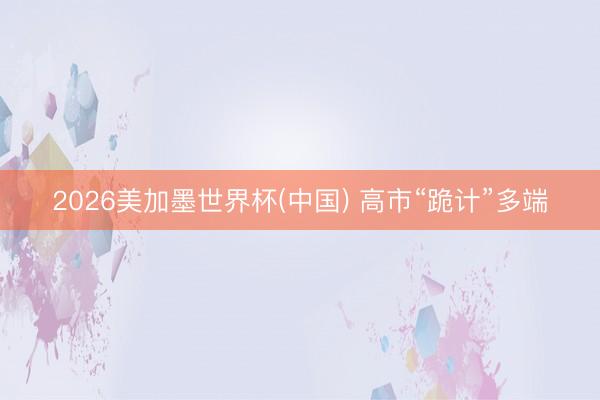 2026美加墨世界杯(中国) 高市“跪计”多端
