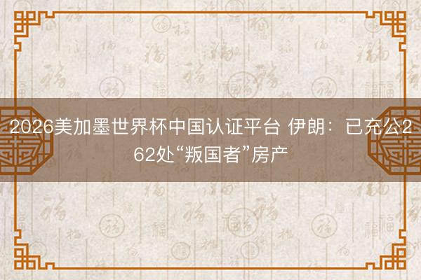 2026美加墨世界杯中国认证平台 伊朗:已充公262处“叛国者”房产