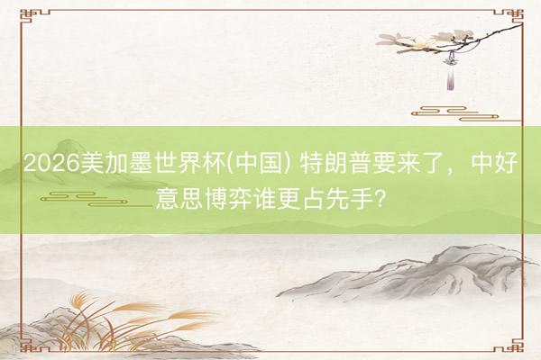 2026美加墨世界杯(中国) 特朗普要来了,中好意思博弈谁更占先手?