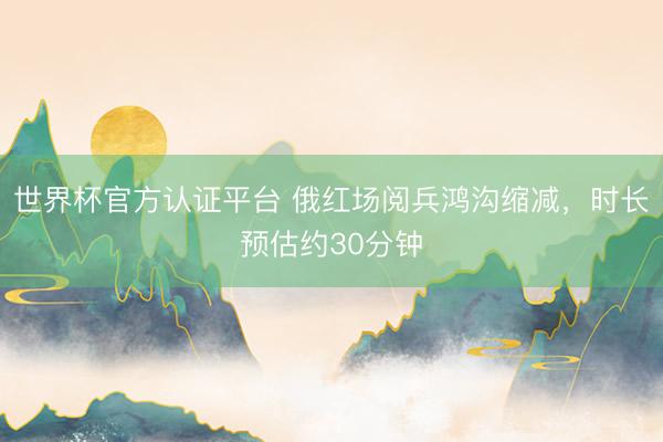 世界杯官方认证平台 俄红场阅兵鸿沟缩减，时长预估约30分钟