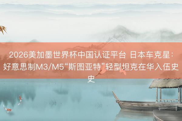 2026美加墨世界杯中国认证平台 日本车克星：好意思制M3/M5“斯图亚特”轻型坦克在华入伍史