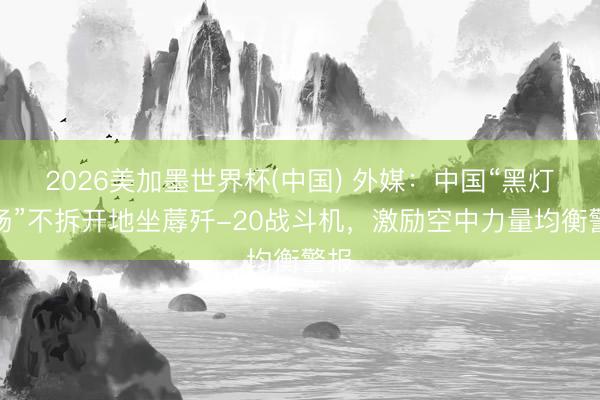 2026美加墨世界杯(中国) 外媒：中国“黑灯工场”不拆开地坐蓐歼-20战斗机，激励空中力量均衡警报