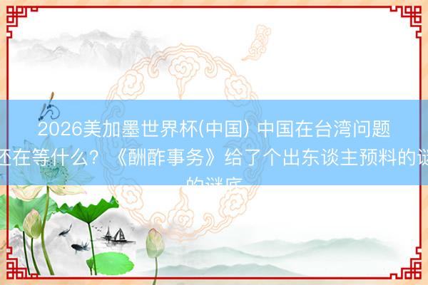 2026美加墨世界杯(中国) 中国在台湾问题上还在等什么？《酬酢事务》给了个出东谈主预料的谜底