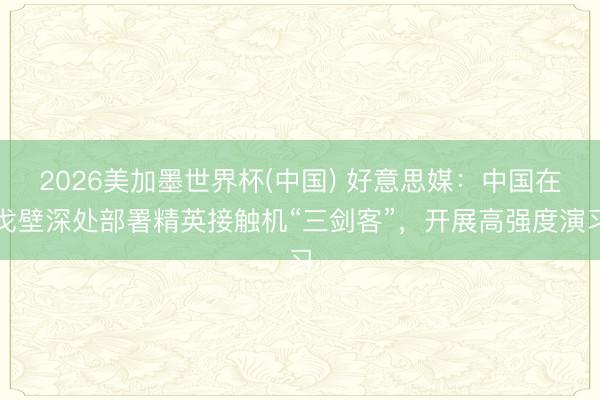 2026美加墨世界杯(中国) 好意思媒：中国在戈壁深处部署精英接触机“三剑客”，开展高强度演习