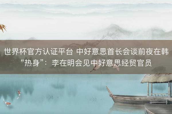 世界杯官方认证平台 中好意思首长会谈前夜在韩“热身”：李在明会见中好意思经贸官员