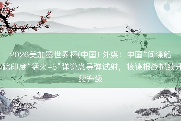 2026美加墨世界杯(中国) 外媒：中国“间谍船”追踪印度“猛火-5”弹说念导弹试射，核谍报战抓续升级