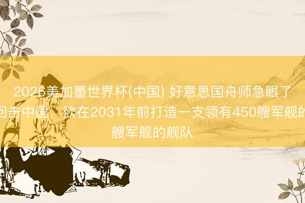 2026美加墨世界杯(中国) 好意思国舟师急眼了，为回击中国，欲在2031年前打造一支领有450艘军舰的舰队