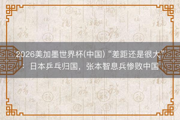 2026美加墨世界杯(中国) “差距还是很大”：日本乒乓归国，张本智息兵惨败中国