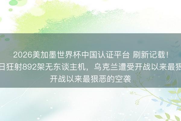 2026美加墨世界杯中国认证平台 刷新记载！俄罗斯单日狂射892架无东谈主机，乌克兰遭受开战以来最狠恶的空袭