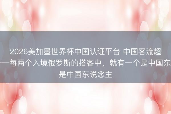 2026美加墨世界杯中国认证平台 中国客流超15万——每两个入境俄罗斯的搭客中,就有一个是中国东说念主
