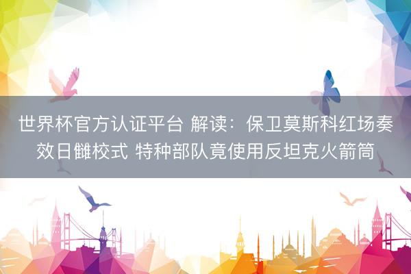 世界杯官方认证平台 解读：保卫莫斯科红场奏效日雠校式 特种部队竟使用反坦克火箭筒