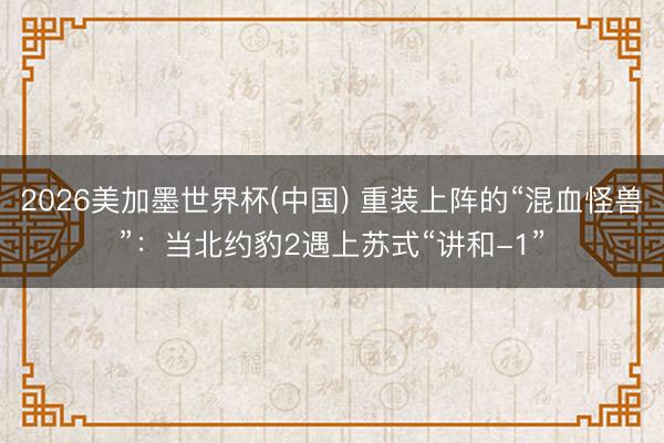 2026美加墨世界杯(中国) 重装上阵的“混血怪兽”：当北约豹2遇上苏式“讲和-1”