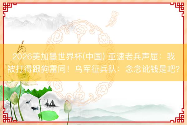 2026美加墨世界杯(中国) 亚速老兵声屈：我被打得跟狗雷同！乌军征兵队：念念讹钱是吧？