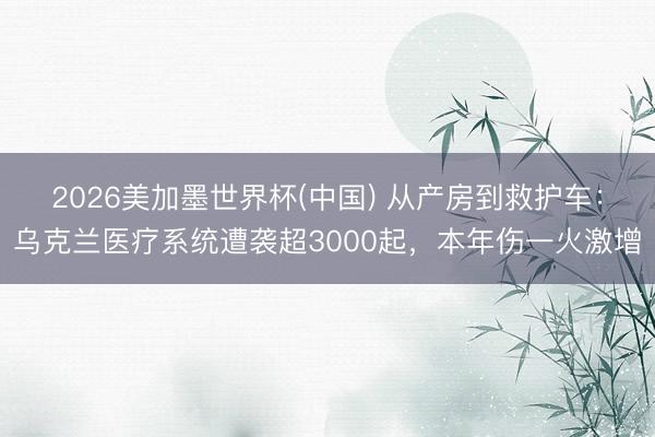 2026美加墨世界杯(中国) 从产房到救护车:乌克兰医疗系统遭袭超3000起,本年伤一火激增
