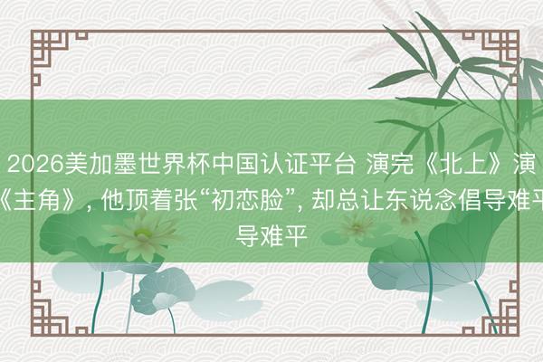 2026美加墨世界杯中国认证平台 演完《北上》演《主角》， 他顶着张“初恋脸”， 却总让东说念倡导难平