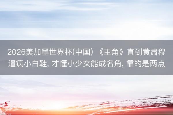 2026美加墨世界杯(中国) 《主角》直到黄肃穆逼疯小白鞋， 才懂小少女能成名角， 靠的是两点