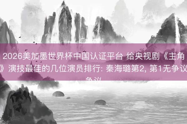 2026美加墨世界杯中国认证平台 给央视剧《主角》演技最佳的几位演员排行: 秦海璐第2， 第1无争议