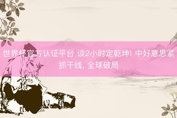 世界杯官方认证平台 谈2小时定乾坤! 中好意思紧抓干线, 全球破局