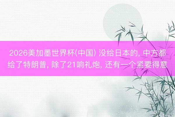 2026美加墨世界杯(中国) 没给日本的， 中方都给了特朗普， 除了21响礼炮， 还有一个紧要得意