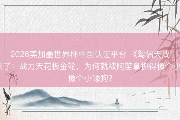 2026美加墨世界杯中国认证平台 《鸳侣天成》看呆了：战力天花板金轮，为何就被阿笙拿抓得像个小舔狗？