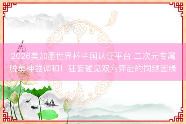 2026美加墨世界杯中国认证平台 二次元专属脱单神器调和！狂妄碰见双向奔赴的同频因缘