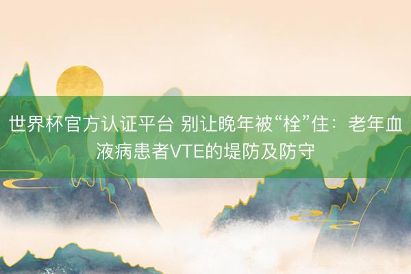 世界杯官方认证平台 别让晚年被“栓”住:老年血液病患者VTE的堤防及防守