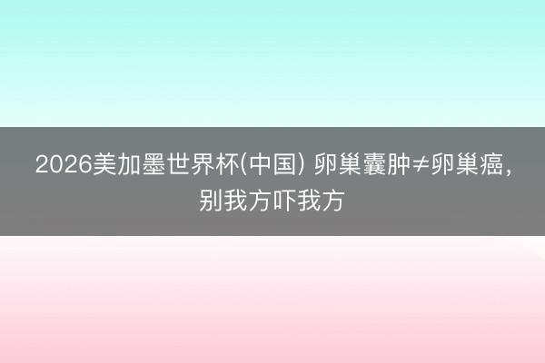 2026美加墨世界杯(中国) 卵巢囊肿≠卵巢癌，别我方吓我方