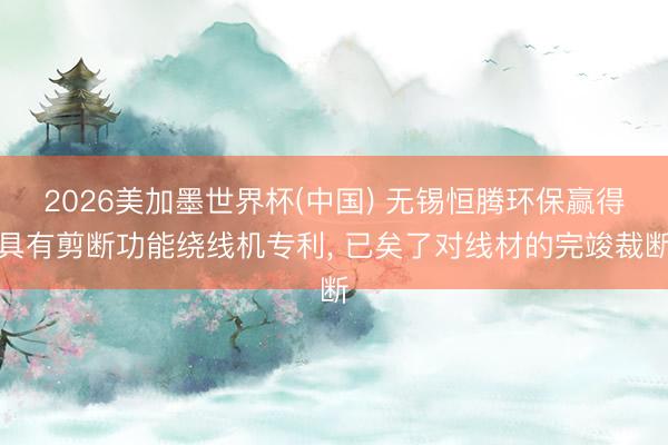 2026美加墨世界杯(中国) 无锡恒腾环保赢得具有剪断功能绕线机专利， 已矣了对线材的完竣裁断