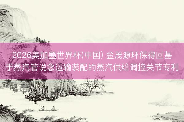 2026美加墨世界杯(中国) 金茂源环保得回基于蒸汽管说念运输装配的蒸汽供给调控关节专利