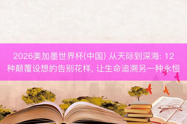 2026美加墨世界杯(中国) 从天际到深海: 12种颠覆设想的告别花样， 让生命追溯另一种永恒