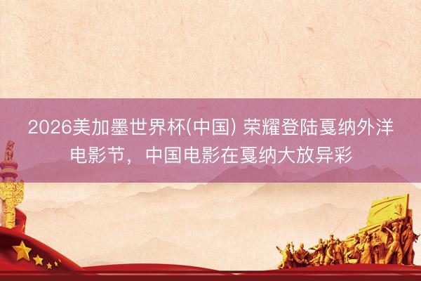 2026美加墨世界杯(中国) 荣耀登陆戛纳外洋电影节，中国电影在戛纳大放异彩