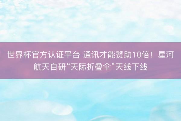 世界杯官方认证平台 通讯才能赞助10倍！星河航天自研“天际折叠伞”天线下线