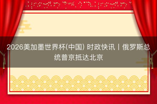 2026美加墨世界杯(中国) 时政快讯丨俄罗斯总统普京抵达北京