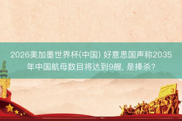2026美加墨世界杯(中国) 好意思国声称2035年中国航母数目将达到9艘， 是捧杀?