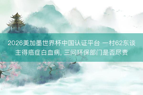 2026美加墨世界杯中国认证平台 一村62东谈主得癌症白血病， 三问环保部门是否尽责