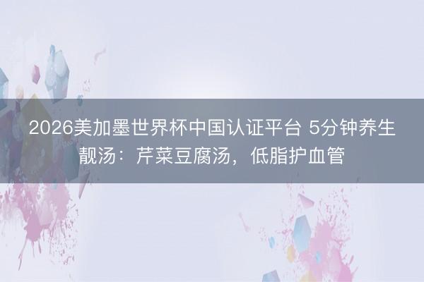 2026美加墨世界杯中国认证平台 5分钟养生靓汤：芹菜豆腐汤，低脂护血管