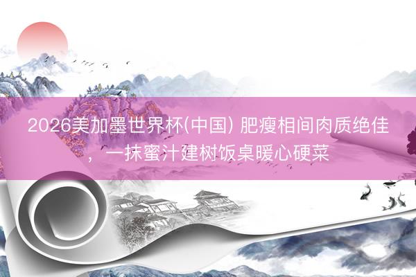 2026美加墨世界杯(中国) 肥瘦相间肉质绝佳，一抹蜜汁建树饭桌暖心硬菜