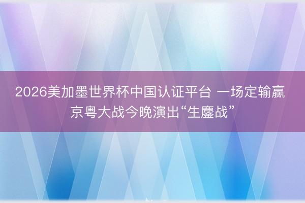 2026美加墨世界杯中国认证平台 一场定输赢 京粤大战今晚演出“生鏖战”