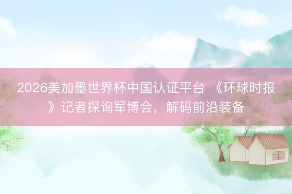 2026美加墨世界杯中国认证平台 《环球时报》记者探询军博会，解码前沿装备
