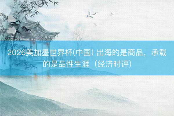 2026美加墨世界杯(中国) 出海的是商品，承载的是品性生涯（经济时评）