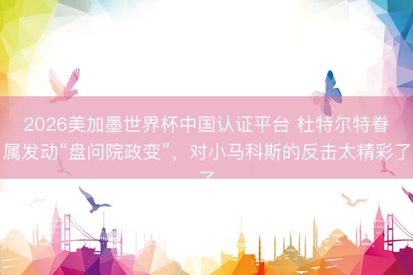 2026美加墨世界杯中国认证平台 杜特尔特眷属发动“盘问院政变”，对小马科斯的反击太精彩了