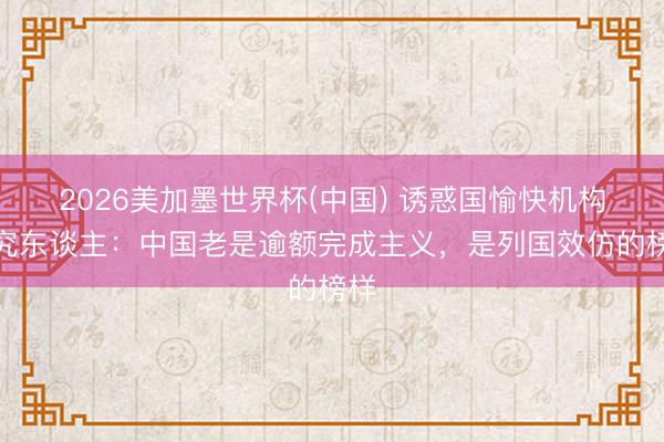 2026美加墨世界杯(中国) 诱惑国愉快机构考究东谈主：中国老是逾额完成主义，是列国效仿的榜样