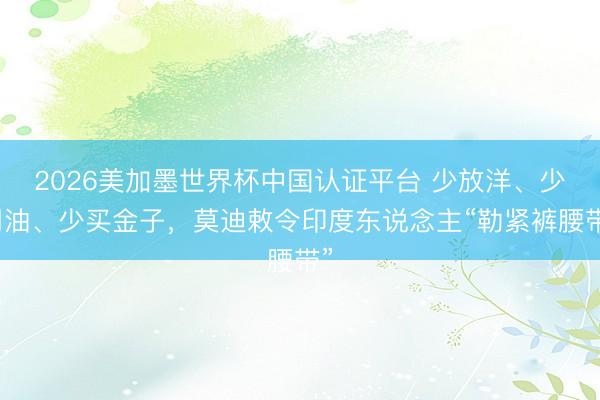 2026美加墨世界杯中国认证平台 少放洋、少用油、少买金子，莫迪敕令印度东说念主“勒紧裤腰带”