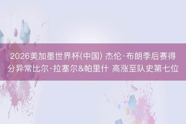 2026美加墨世界杯(中国) 杰伦·布朗季后赛得分异常比尔·拉塞尔&帕里什 高涨至队史第七位